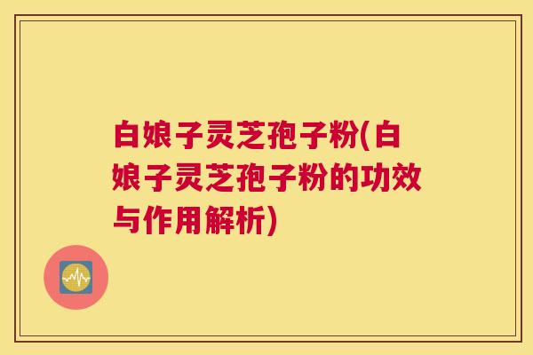 白娘子灵芝孢子粉(白娘子灵芝孢子粉的功效与作用解析)