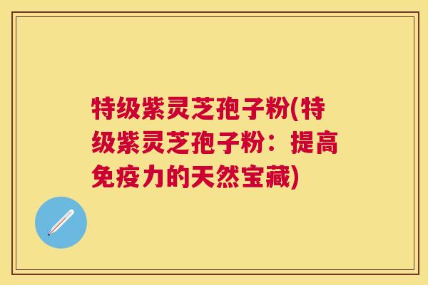特级紫灵芝孢子粉(特级紫灵芝孢子粉：提高免疫力的天然宝藏)