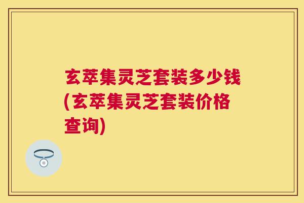 玄萃集灵芝套装多少钱(玄萃集灵芝套装价格查询)