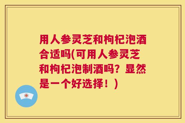 用人参灵芝和枸杞泡酒合适吗(可用人参灵芝和枸杞泡制酒吗？显然是一个好选择！)