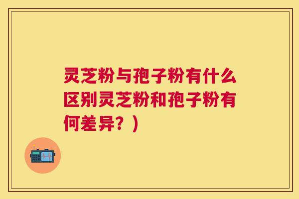 灵芝粉与孢子粉有什么区别灵芝粉和孢子粉有何差异？)