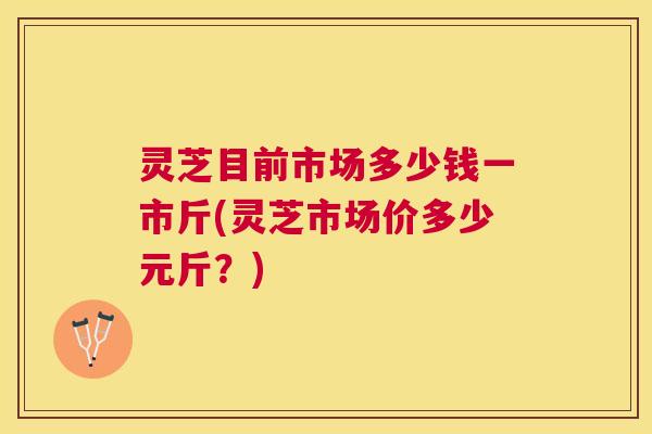 灵芝目前市场多少钱一市斤(灵芝市场价多少元斤？)
