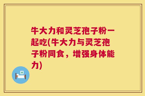 牛大力和灵芝孢子粉一起吃(牛大力与灵芝孢子粉同食，增强身体能力)