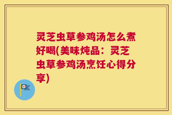 灵芝虫草参鸡汤怎么煮好喝(美味炖品：灵芝虫草参鸡汤烹饪心得分享)