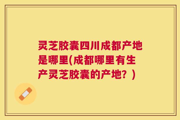 灵芝胶囊四川成都产地是哪里(成都哪里有生产灵芝胶囊的产地?) 灵芝胶囊四川成都产地是哪里(成都哪里有生产灵芝胶囊的产地?)