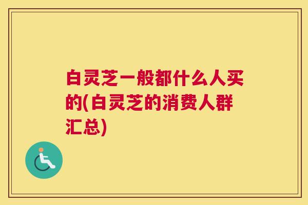 白灵芝一般都什么人买的(白灵芝的消费人群汇总)