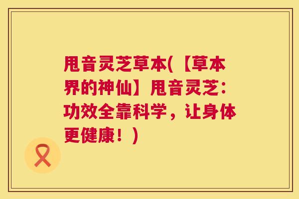 甩音灵芝草本(【草本界的神仙】甩音灵芝：功效全靠科学，让身体更健康！)