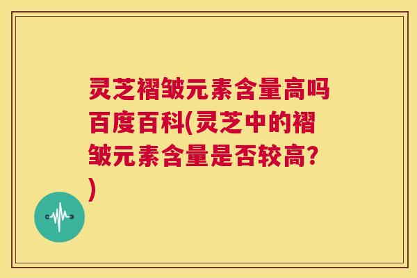 灵芝褶皱元素含量高吗百度百科(灵芝中的褶皱元素含量是否较高？)