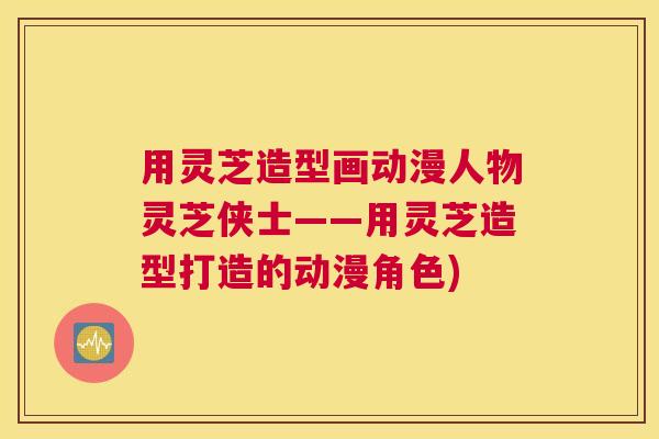 用灵芝造型画动漫人物灵芝侠士——用灵芝造型打造的动漫角色)