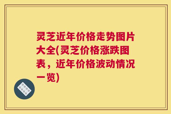 灵芝近年价格走势图片大全(灵芝价格涨跌图表，近年价格波动情况一览)