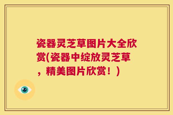 瓷器灵芝草图片大全欣赏(瓷器中绽放灵芝草，精美图片欣赏！)