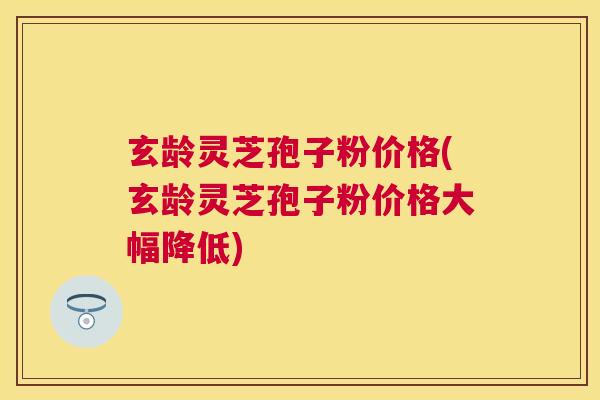 玄龄灵芝孢子粉价格(玄龄灵芝孢子粉价格大幅降低)