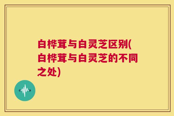 白桦茸与白灵芝区别(白桦茸与白灵芝的不同之处)