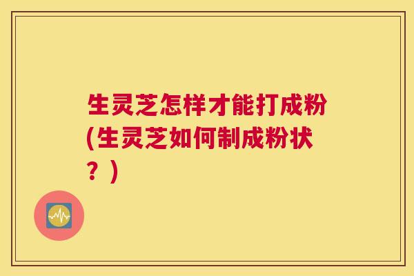 生灵芝怎样才能打成粉(生灵芝如何制成粉状?) 生灵芝怎样才能打成粉(生灵芝如何制成粉状?)