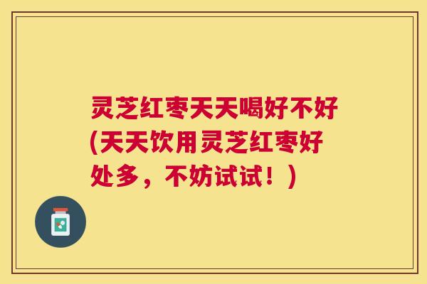 灵芝红枣天天喝好不好(天天饮用灵芝红枣好处多,不妨试试!) 灵芝红枣天天喝好不好(天天饮用灵芝红枣好处多,不妨试试!)