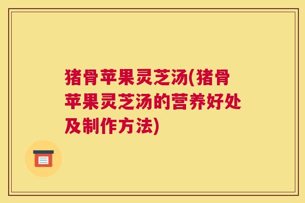 猪骨苹果灵芝汤(猪骨苹果灵芝汤的营养好处及制作方法)