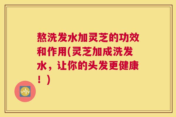 熬洗发水加灵芝的功效和作用(灵芝加成洗发水，让你的头发更健康！)