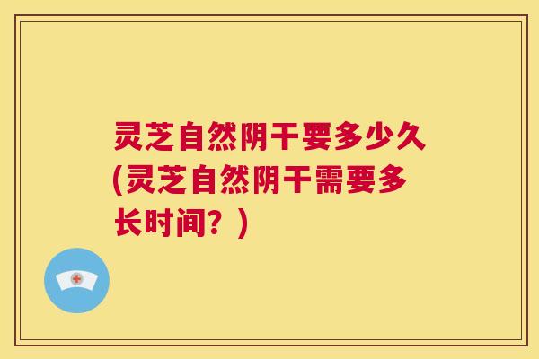 灵芝自然阴干要多少久(灵芝自然阴干需要多长时间？)