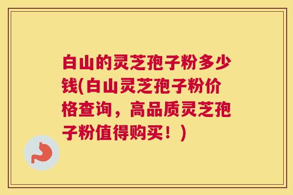 白山的灵芝孢子粉多少钱(白山灵芝孢子粉价格查询，高品质灵芝孢子粉值得购买！)