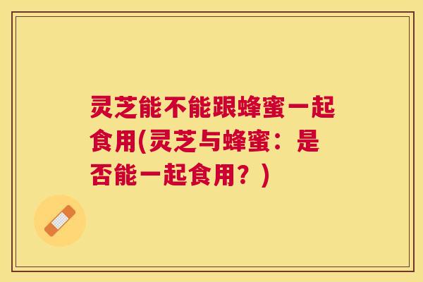 灵芝能不能跟蜂蜜一起食用(灵芝与蜂蜜:是否能一起食用?) 灵芝能不能跟蜂蜜一起食用(灵芝与蜂蜜:是否能一起食用?)