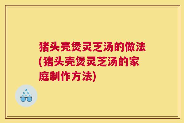 猪头壳煲灵芝汤的做法(猪头壳煲灵芝汤的家庭制作方法)