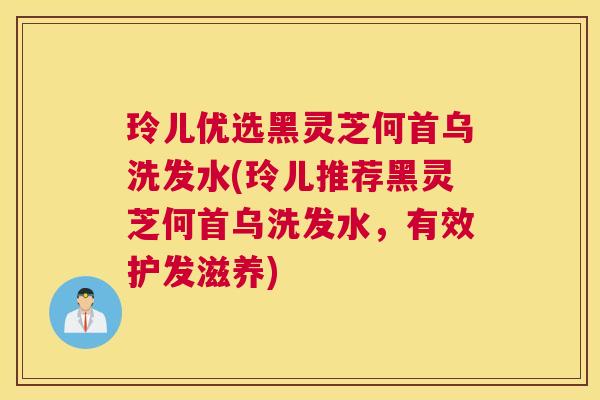 玲儿优选黑灵芝何首乌洗发水(玲儿推荐黑灵芝何首乌洗发水，有效护发滋养)