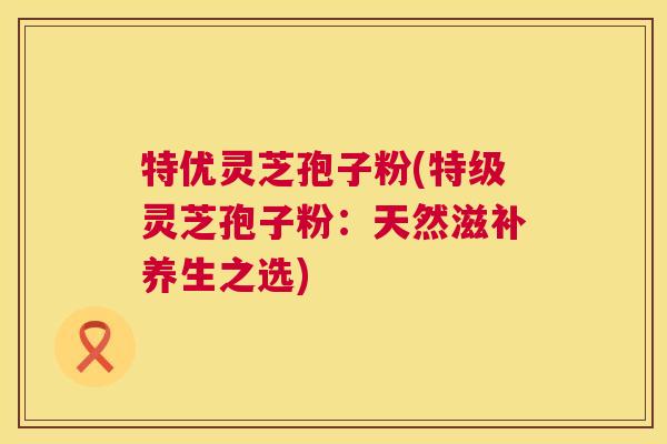 特优灵芝孢子粉(特级灵芝孢子粉：天然滋补养生之选)