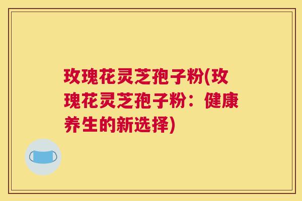 玫瑰花灵芝孢子粉(玫瑰花灵芝孢子粉：健康养生的新选择)