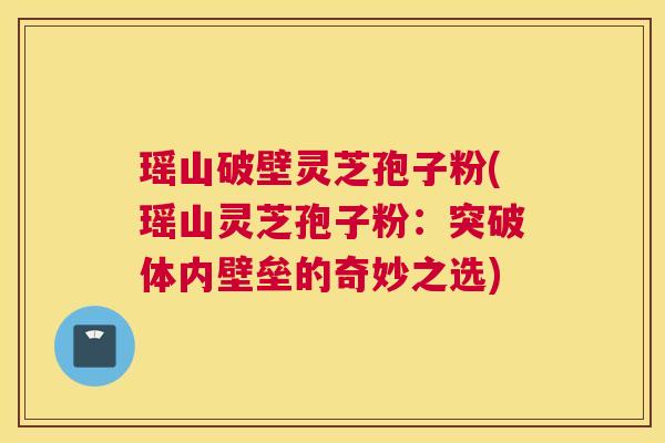 瑶山破壁灵芝孢子粉(瑶山灵芝孢子粉：突破体内壁垒的奇妙之选)