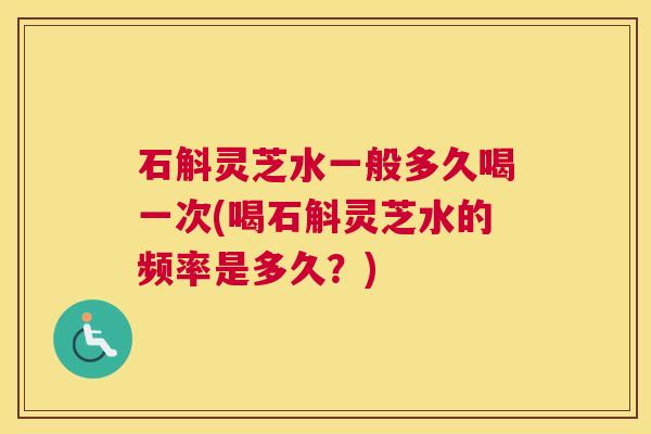 石斛灵芝水一般多久喝一次(喝石斛灵芝水的频率是多久?) 石斛灵芝水一般多久喝一次(喝石斛灵芝水的频率是多久?)