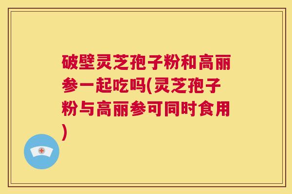 破壁灵芝孢子粉和高丽参一起吃吗(灵芝孢子粉与高丽参可同时食用)