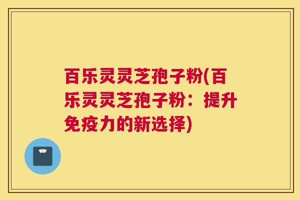 百乐灵灵芝孢子粉(百乐灵灵芝孢子粉：提升免疫力的新选择)