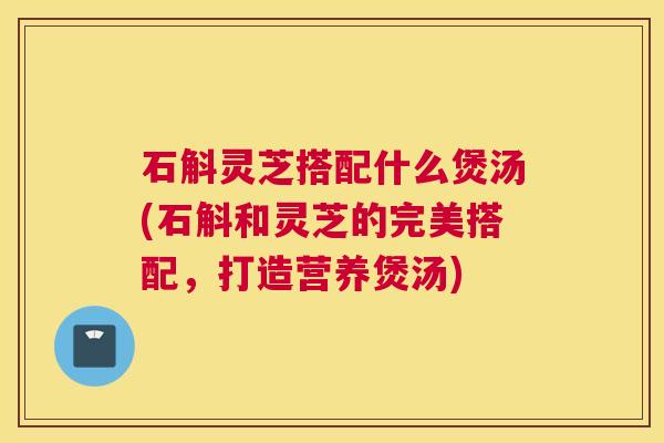 石斛灵芝搭配什么煲汤(石斛和灵芝的完美搭配，打造营养煲汤)