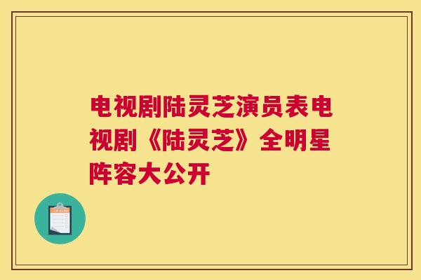 电视剧陆灵芝演员表电视剧《陆灵芝》全明星阵容大公开