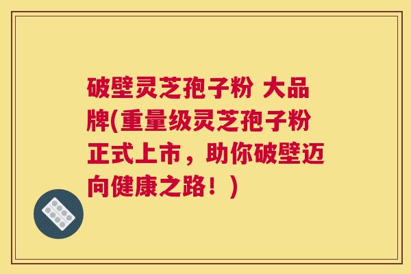 破壁灵芝孢子粉 大品牌(重量级灵芝孢子粉正式上市，助你破壁迈向健康之路！)