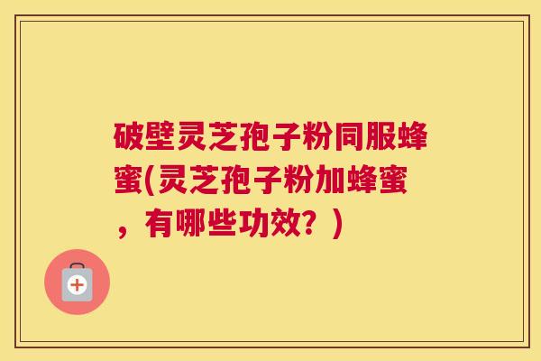 破壁灵芝孢子粉同服蜂蜜(灵芝孢子粉加蜂蜜，有哪些功效？)