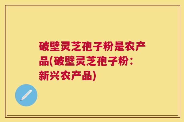 破壁灵芝孢子粉是农产品(破壁灵芝孢子粉：新兴农产品)