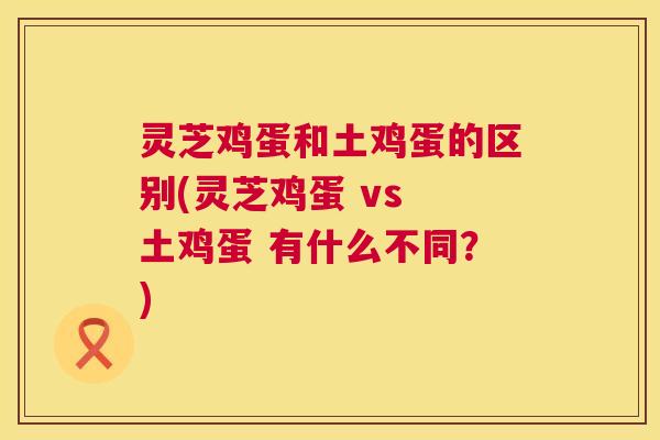 灵芝鸡蛋和土鸡蛋的区别(灵芝鸡蛋 vs 土鸡蛋 有什么不同？)