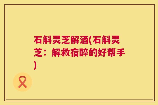 石斛灵芝解酒(石斛灵芝：解救宿醉的好帮手)