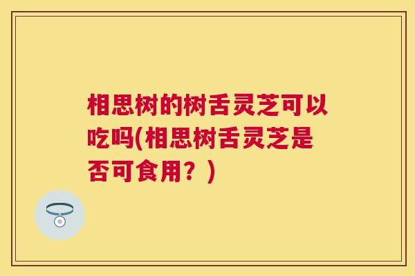 相思树的树舌灵芝可以吃吗(相思树舌灵芝是否可食用？)