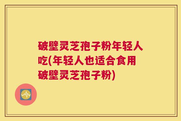 破壁灵芝孢子粉年轻人吃(年轻人也适合食用破壁灵芝孢子粉)