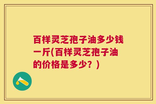 百样灵芝孢子油多少钱一斤(百样灵芝孢子油的价格是多少？)