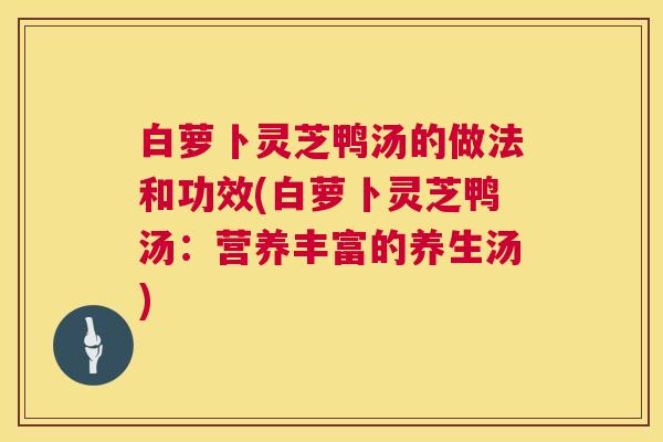 白萝卜灵芝鸭汤的做法和功效(白萝卜灵芝鸭汤：营养丰富的养生汤)