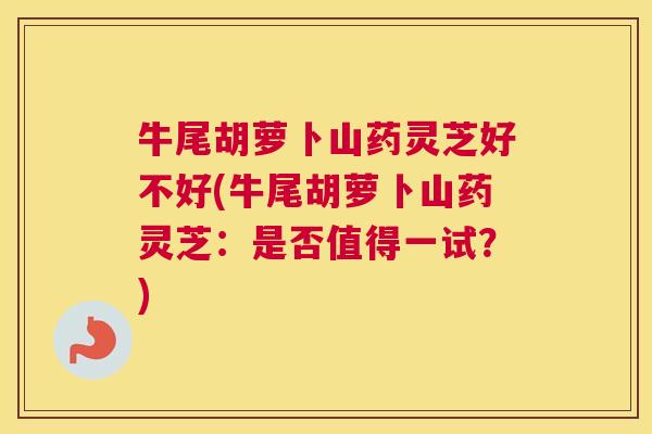 牛尾胡萝卜山药灵芝好不好(牛尾胡萝卜山药灵芝：是否值得一试？)