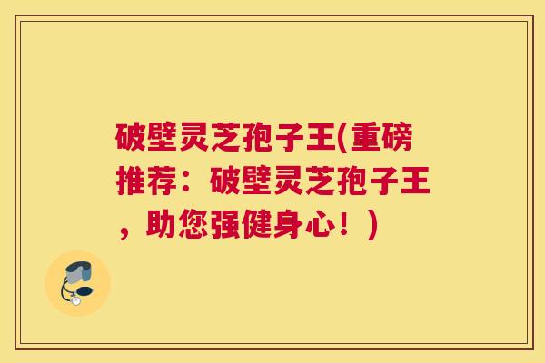 破壁灵芝孢子王(重磅推荐：破壁灵芝孢子王，助您强健身心！)