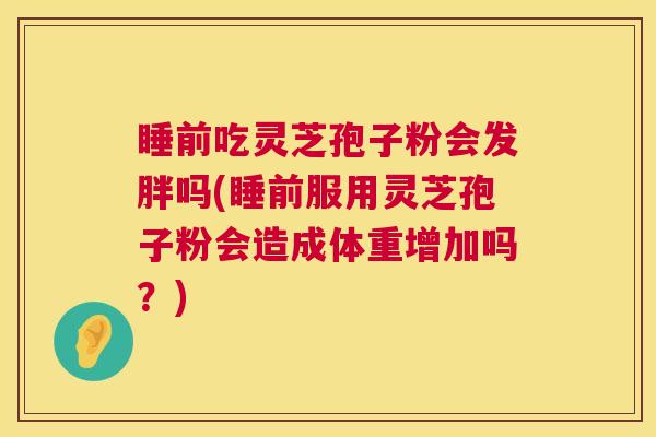 睡前吃灵芝孢子粉会发胖吗(睡前服用灵芝孢子粉会造成体重增加吗？)