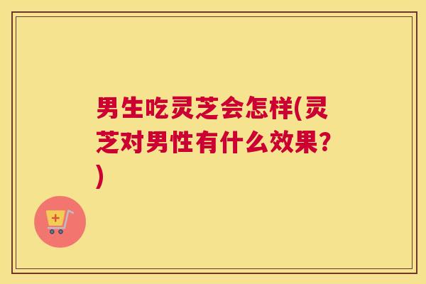 男生吃灵芝会怎样(灵芝对男性有什么效果？)