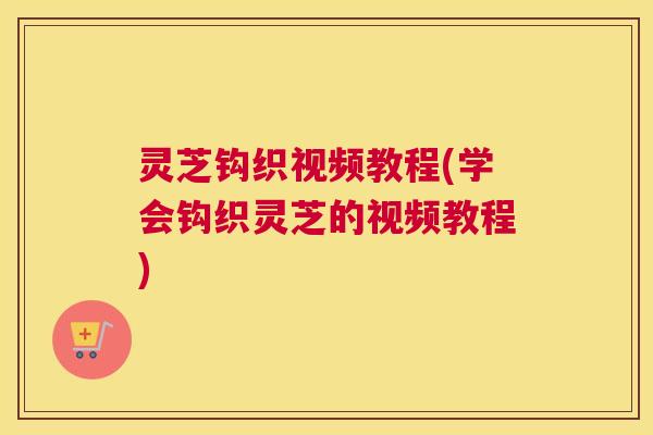 灵芝钩织视频教程(学会钩织灵芝的视频教程)