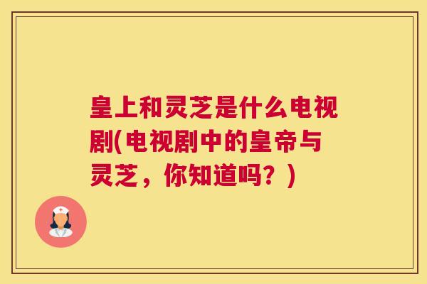 皇上和灵芝是什么电视剧(电视剧中的皇帝与灵芝，你知道吗？)