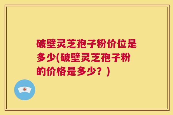 破壁灵芝孢子粉价位是多少(破壁灵芝孢子粉的价格是多少？)